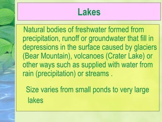 Lakes
Natural bodies of freshwater formed from
precipitation, runoff or groundwater that fill in
depressions in the surface caused by glaciers
(Bear Mountain), volcanoes (Crater Lake) or
other ways such as supplied with water from
rain (precipitation) or streams .
Size varies from small ponds to very large
lakes
 