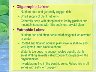 • Oligotrophic Lakes:
– Nutrient-poor and generally oxygen-rich
– Small supply of plant nutrients
– Generally deep with steep banks; fed by glaciers and
mountain streams with little sediment; crystal clear
• Eutrophic Lakes:
– Nutrient-rich and often depleted of oxygen if ice covered
in winter
– Rooted and floating aquatic plants live in shallow and
well-lighted area close to shore
– Water is too deep to support rooted aquatic plants;
small drifting animals called zooplankton graze on the
phytoplankton
– Invertebrates live in the benthic zone; Fishes live in all
zones with sufficient oxygen
 