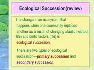 Ecological Succession(review)
The change in an ecosystem that
happens when one community replaces
another as a result of changing abiotic (without
life) and biotic factors (life) is
ecological succession.
There are two types of ecological
succession—primary succession and
secondary succession.
 