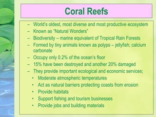 Coral Reefs
– World’s oldest, most diverse and most productive ecosystem
– Known as “Natural Wonders”
– Biodiversity – marine equivalent of Tropical Rain Forests
– Formed by tiny animals known as polyps – jellyfish; calcium
carbonate
– Occupy only 0.2% of the ocean’s floor
– 15% have been destroyed and another 20% damaged
– They provide important ecological and economic services;
• Moderate atmospheric temperatures
• Act as natural barriers protecting coasts from erosion
• Provide habitats
• Support fishing and tourism businesses
• Provide jobs and building materials
 