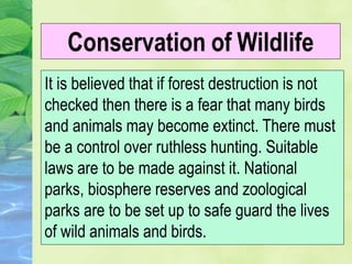 It is believed that if forest destruction is not
checked then there is a fear that many birds
and animals may become extinct. There must
be a control over ruthless hunting. Suitable
laws are to be made against it. National
parks, biosphere reserves and zoological
parks are to be set up to safe guard the lives
of wild animals and birds.
Conservation of Wildlife
 