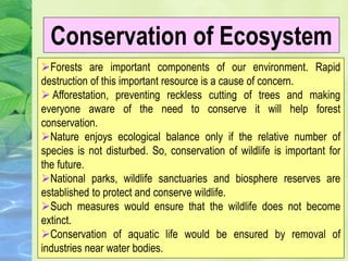 Forests are important components of our environment. Rapid
destruction of this important resource is a cause of concern.
 Afforestation, preventing reckless cutting of trees and making
everyone aware of the need to conserve it will help forest
conservation.
Nature enjoys ecological balance only if the relative number of
species is not disturbed. So, conservation of wildlife is important for
the future.
National parks, wildlife sanctuaries and biosphere reserves are
established to protect and conserve wildlife.
Such measures would ensure that the wildlife does not become
extinct.
Conservation of aquatic life would be ensured by removal of
industries near water bodies.
Conservation of Ecosystem
 