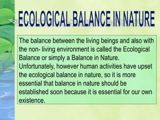 The balance between the living beings and also with
the non- living environment is called the Ecological
Balance or simply a Balance in Nature.
Unfortunately, however human activities have upset
the ecological balance in nature, so it is more
essential that balance in nature should be
established soon because it is essential for our own
existence.
 
