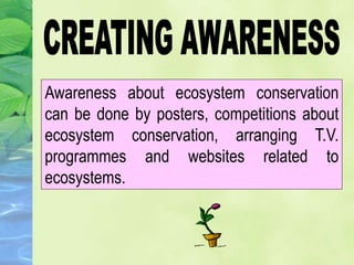 Awareness about ecosystem conservation
can be done by posters, competitions about
ecosystem conservation, arranging T.V.
programmes and websites related to
ecosystems.
 