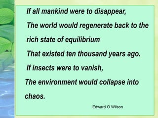 If all mankind were to disappear,
The world would regenerate back to the
rich state of equilibrium
That existed ten thousand years ago.
If insects were to vanish,
The environment would collapse into
chaos.
Edward O Wilson
 