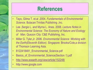 References
• Tayo, Gilma T. et.al .2004. Fundamentals of Environmental
Science. Bulacan:Trinitas Publishing ,Inc.
• Lee ,Sergio L. and Myrna L. Anes. 2008. Lecture Notes in
Environmental Science: The Economy of Nature and Ecology
of Man. Quezon City: C&E Publishing, Inc.
• Miller G. Tyler,Jr. 2006. Environmental Science :Working with
the Earth(Eleventh Edition). Singapore: Brooks/Cole,a division
of Thomson Learning Asia.
• 8122418481_Environmental_Science.pdf
• Basics_of_Environmental_Science(Section 1).pdf
• http://www.eoearth.org/view/article/152248/
• http://www.google.com
 