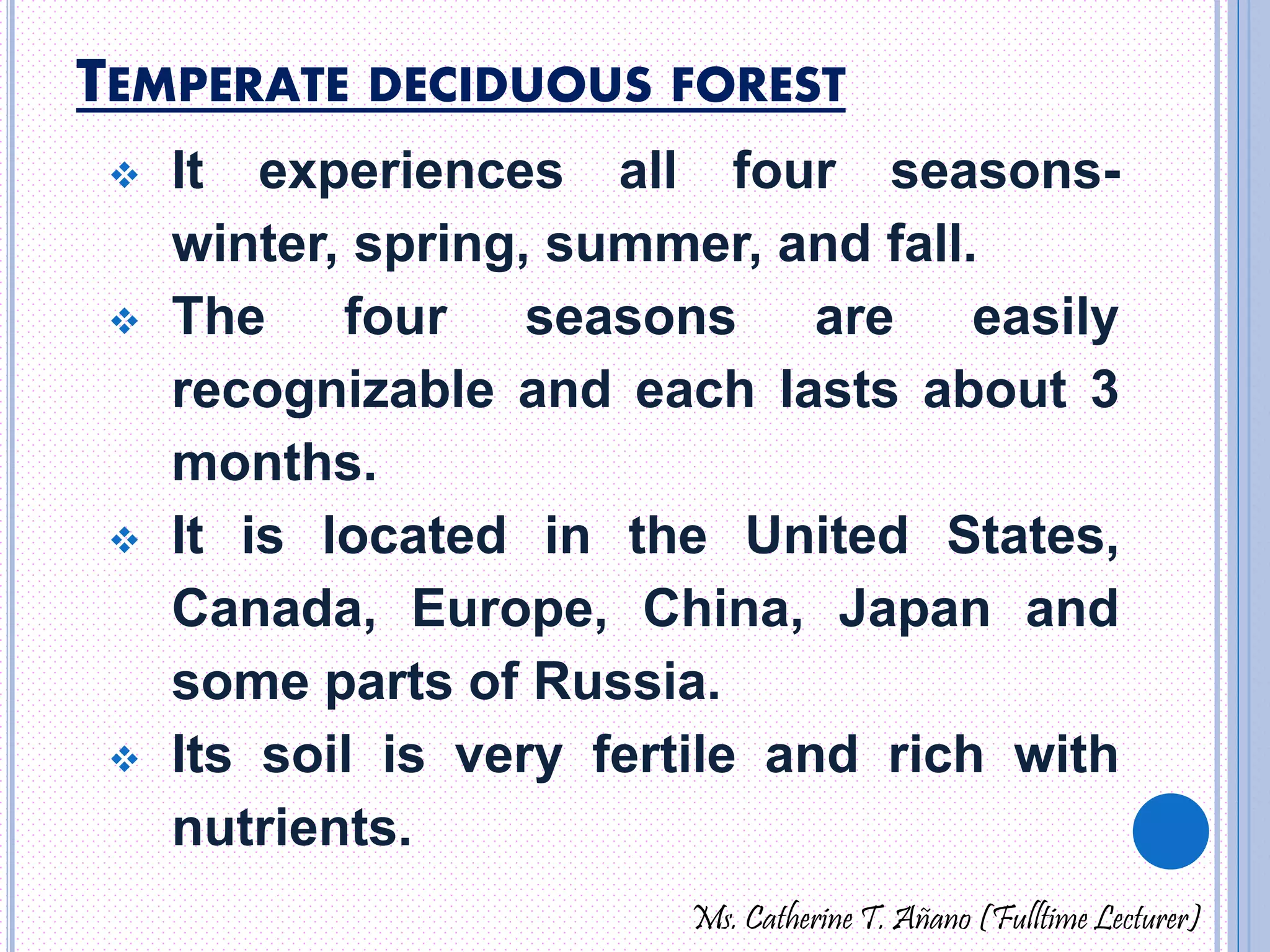 TEMPERATE DECIDUOUS FOREST 
 It experiences all four seasons-winter, 
spring, summer, and fall. 
 The four seasons are easily 
recognizable and each lasts about 3 
months. 
 It is located in the United States, 
Canada, Europe, China, Japan and 
some parts of Russia. 
 Its soil is very fertile and rich with 
nutrients. 
Ms. Catherine T. Añano (Fulltime Lecturer) 
 
