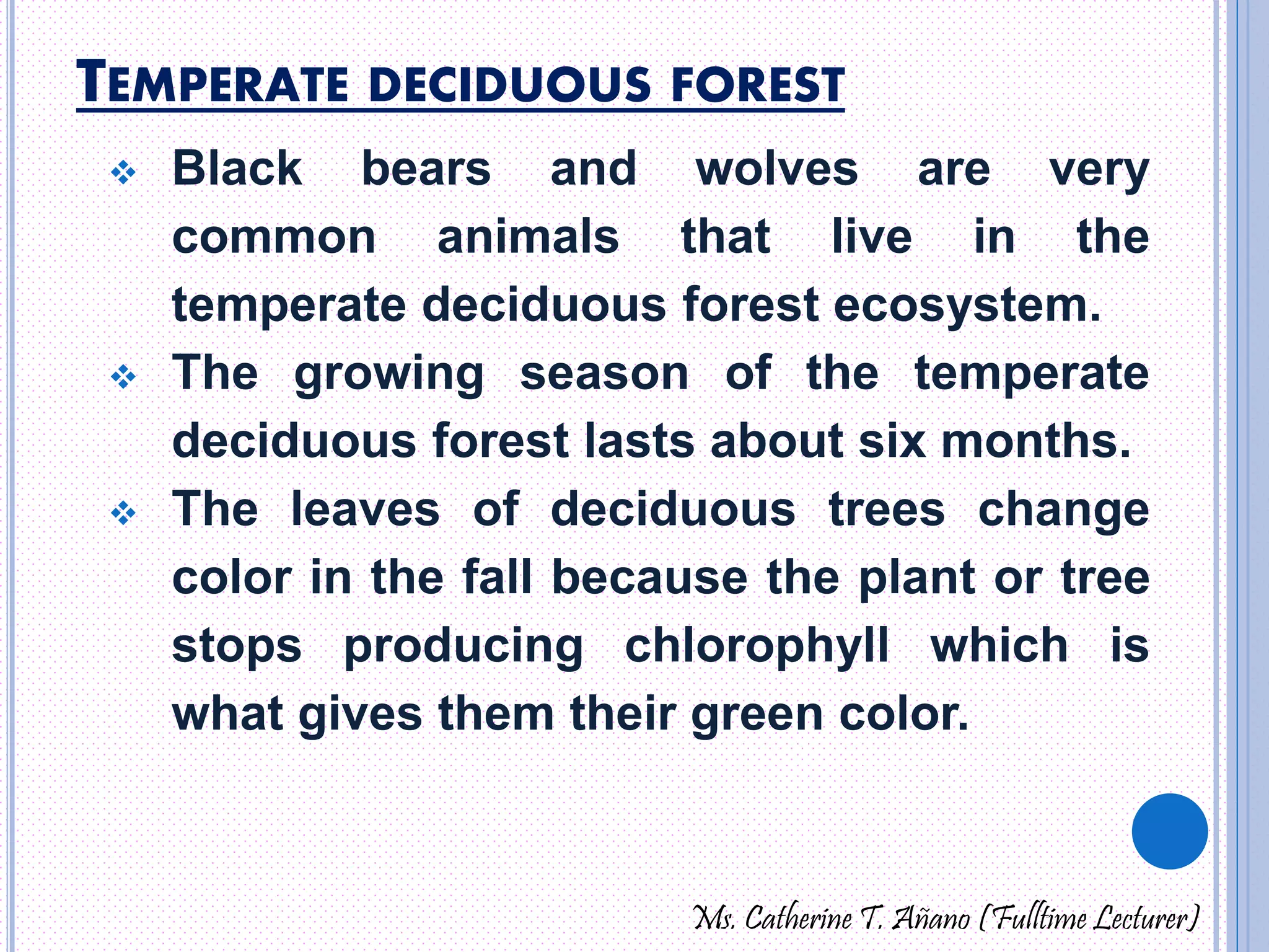 TEMPERATE DECIDUOUS FOREST 
 Black bears and wolves are very 
common animals that live in the 
temperate deciduous forest ecosystem. 
 The growing season of the temperate 
deciduous forest lasts about six months. 
 The leaves of deciduous trees change 
color in the fall because the plant or tree 
stops producing chlorophyll which is 
what gives them their green color. 
Ms. Catherine T. Añano (Fulltime Lecturer) 
 
