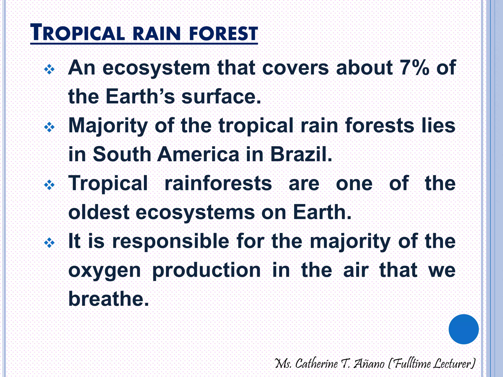 TROPICAL RAIN FOREST 
 An ecosystem that covers about 7% of 
the Earth’s surface. 
 Majority of the tropical rain forests lies 
in South America in Brazil. 
 Tropical rainforests are one of the 
oldest ecosystems on Earth. 
 It is responsible for the majority of the 
oxygen production in the air that we 
breathe. 
Ms. Catherine T. Añano (Fulltime Lecturer) 
 