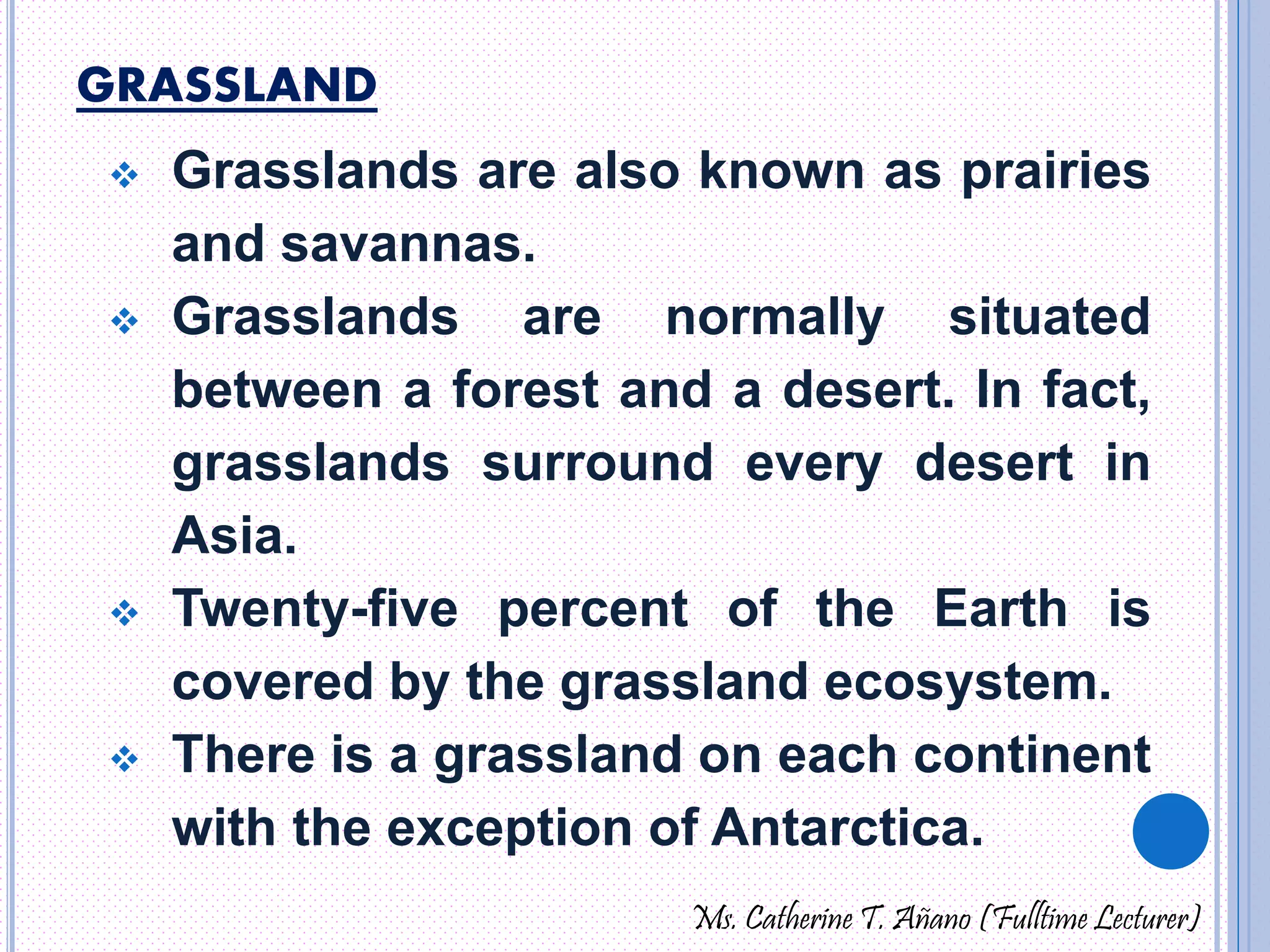 GRASSLAND 
 Grasslands are also known as prairies 
and savannas. 
 Grasslands are normally situated 
between a forest and a desert. In fact, 
grasslands surround every desert in 
Asia. 
 Twenty-five percent of the Earth is 
covered by the grassland ecosystem. 
 There is a grassland on each continent 
with the exception of Antarctica. 
Ms. Catherine T. Añano (Fulltime Lecturer) 
 