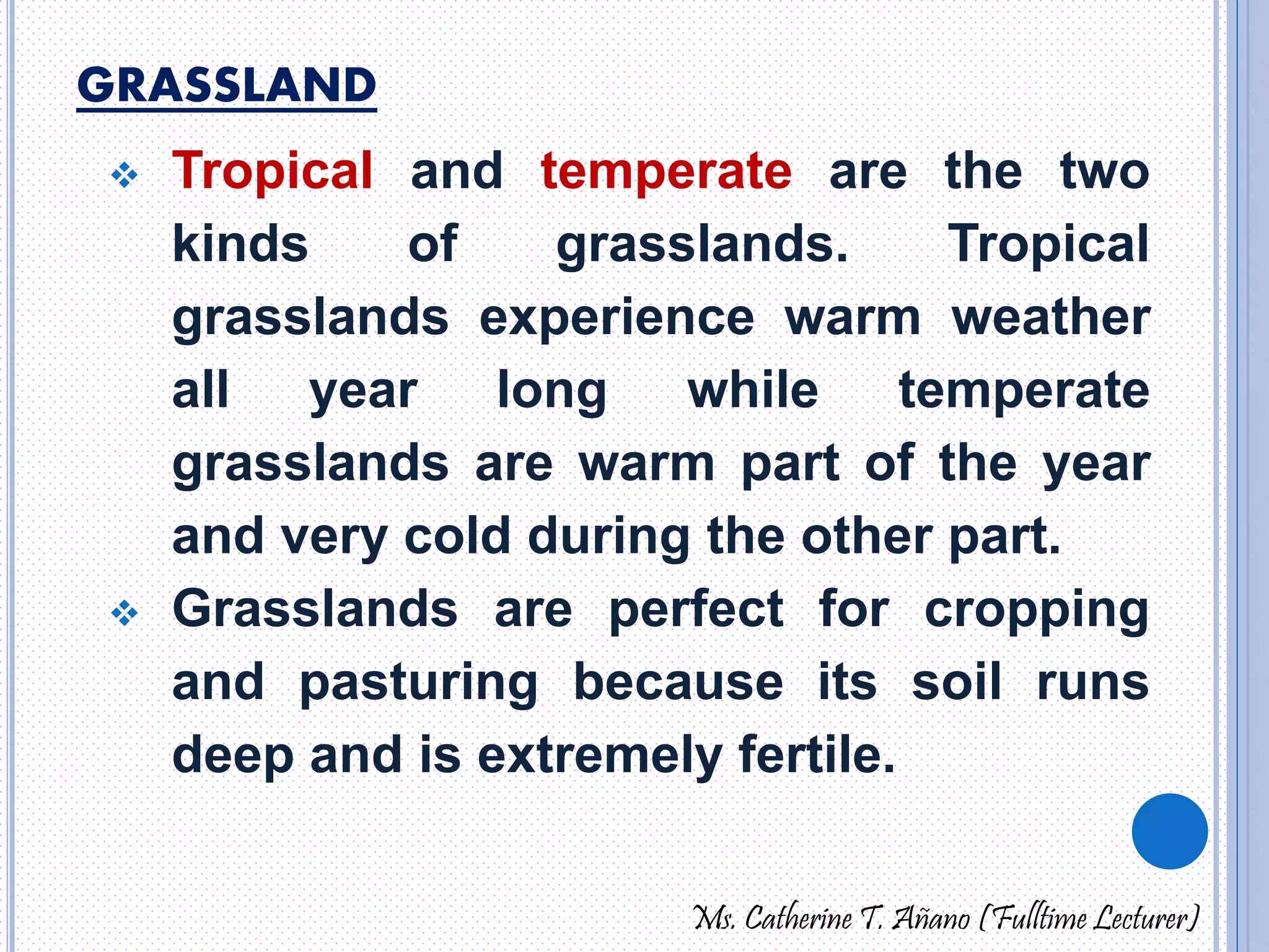 GRASSLAND 
 Tropical and temperate are the two 
kinds of grasslands. Tropical 
grasslands experience warm weather 
all year long while temperate 
grasslands are warm part of the year 
and very cold during the other part. 
 Grasslands are perfect for cropping 
and pasturing because its soil runs 
deep and is extremely fertile. 
Ms. Catherine T. Añano (Fulltime Lecturer) 
 