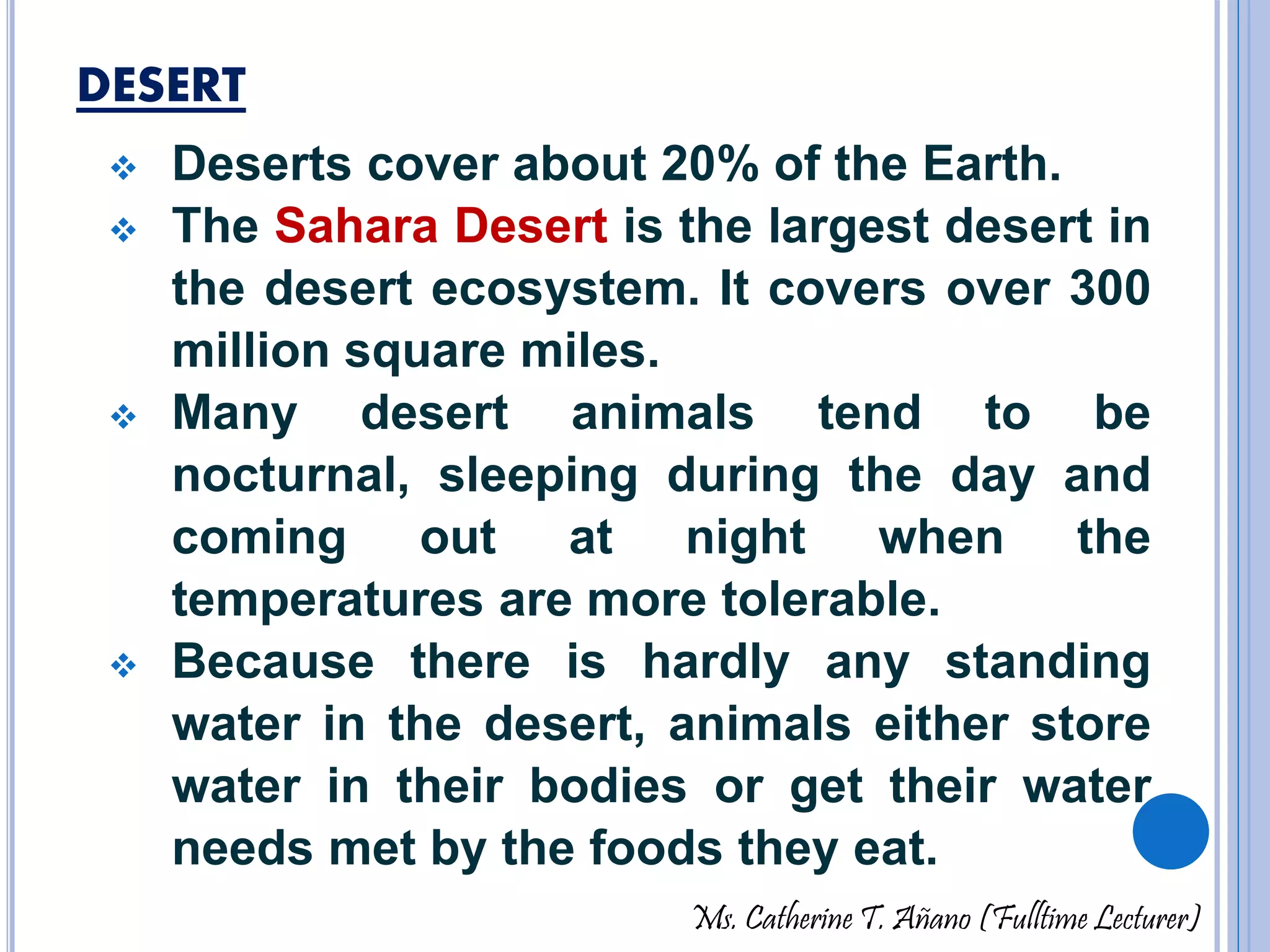 DESERT 
 Deserts cover about 20% of the Earth. 
 The Sahara Desert is the largest desert in 
the desert ecosystem. It covers over 300 
million square miles. 
 Many desert animals tend to be 
nocturnal, sleeping during the day and 
coming out at night when the 
temperatures are more tolerable. 
 Because there is hardly any standing 
water in the desert, animals either store 
water in their bodies or get their water 
needs met by the foods they eat. 
Ms. Catherine T. Añano (Fulltime Lecturer) 
 