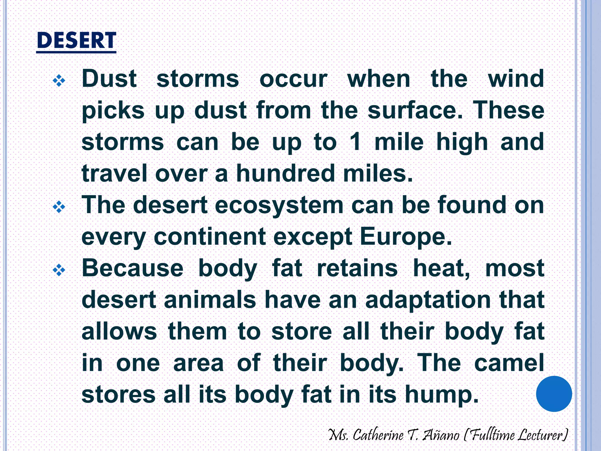 DESERT 
 Dust storms occur when the wind 
picks up dust from the surface. These 
storms can be up to 1 mile high and 
travel over a hundred miles. 
 The desert ecosystem can be found on 
every continent except Europe. 
 Because body fat retains heat, most 
desert animals have an adaptation that 
allows them to store all their body fat 
in one area of their body. The camel 
stores all its body fat in its hump. 
Ms. Catherine T. Añano (Fulltime Lecturer) 
 