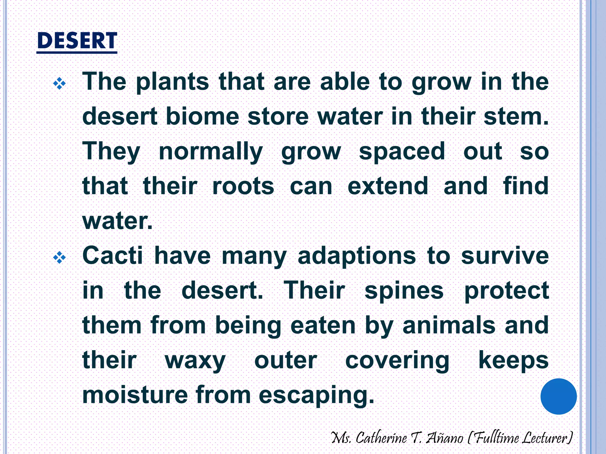 DESERT 
 The plants that are able to grow in the 
desert biome store water in their stem. 
They normally grow spaced out so 
that their roots can extend and find 
water. 
 Cacti have many adaptions to survive 
in the desert. Their spines protect 
them from being eaten by animals and 
their waxy outer covering keeps 
moisture from escaping. 
Ms. Catherine T. Añano (Fulltime Lecturer) 
 