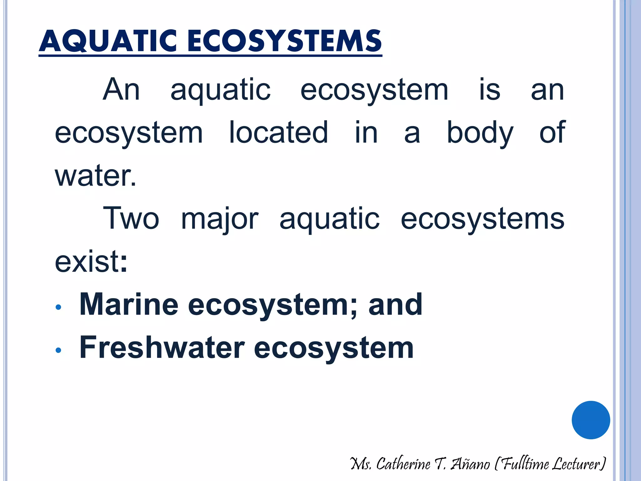 AQUATIC ECOSYSTEMS 
An aquatic ecosystem is an 
ecosystem located in a body of 
water. 
Two major aquatic ecosystems 
exist: 
• Marine ecosystem; and 
• Freshwater ecosystem 
Ms. Catherine T. Añano (Fulltime Lecturer) 
 