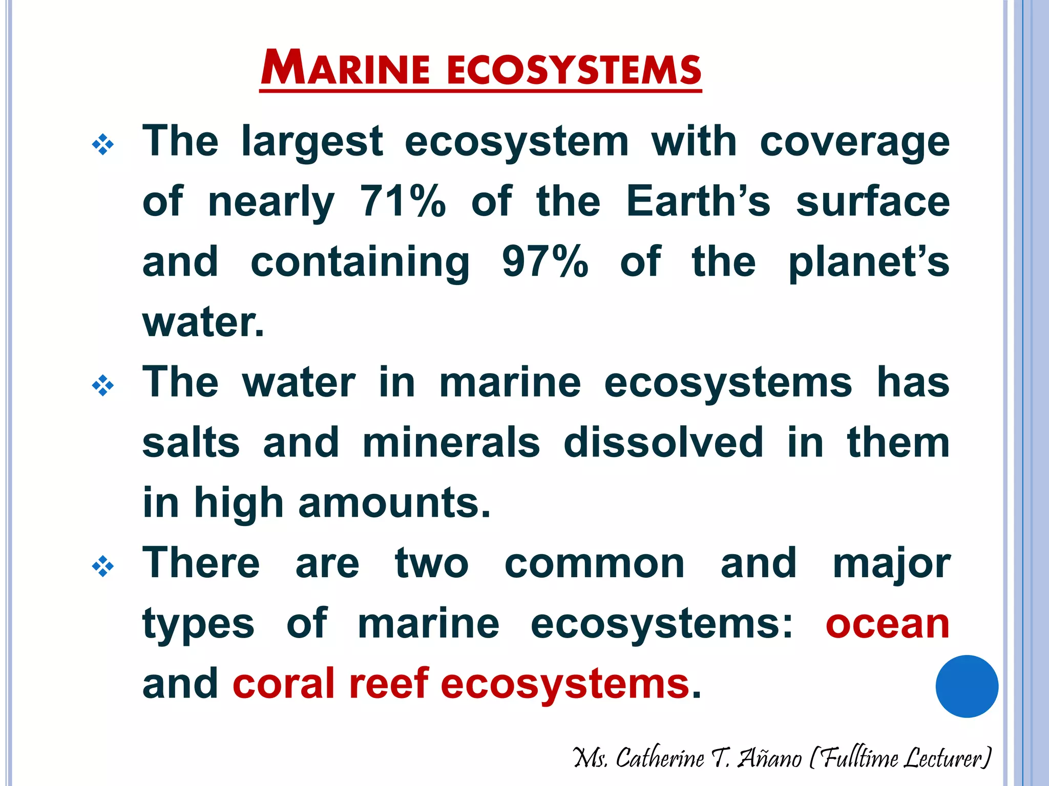 MARINE ECOSYSTEMS 
 The largest ecosystem with coverage 
of nearly 71% of the Earth’s surface 
and containing 97% of the planet’s 
water. 
 The water in marine ecosystems has 
salts and minerals dissolved in them 
in high amounts. 
 There are two common and major 
types of marine ecosystems: ocean 
and coral reef ecosystems. 
Ms. Catherine T. Añano (Fulltime Lecturer) 
 