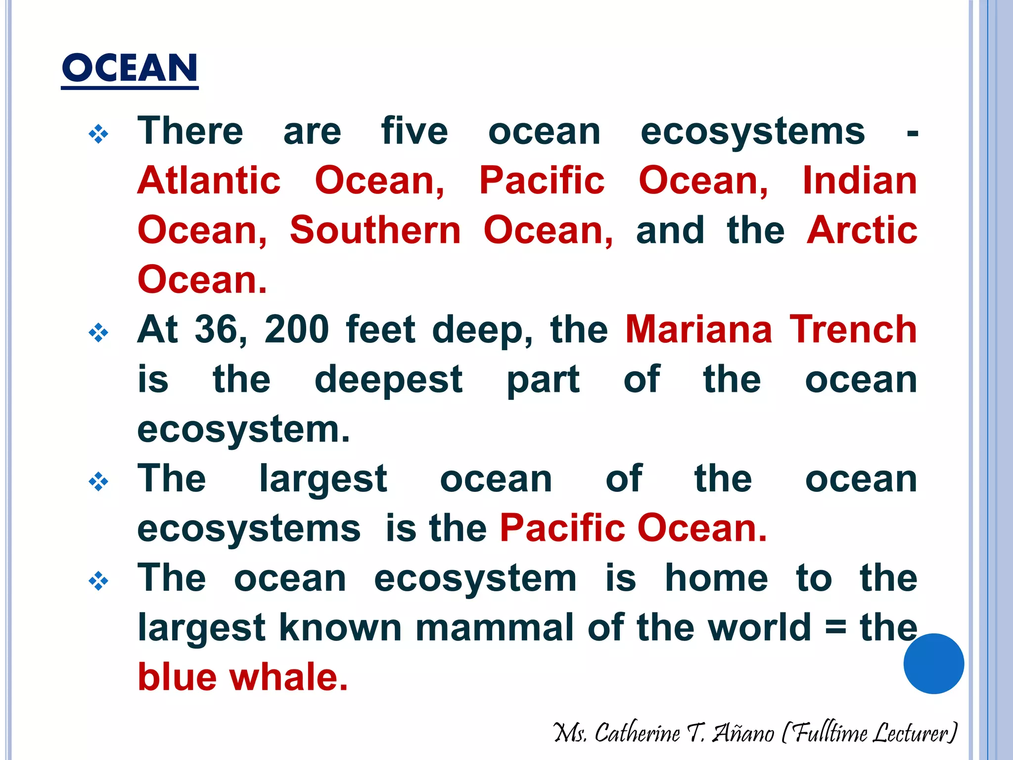 OCEAN 
 There are five ocean ecosystems - 
Atlantic Ocean, Pacific Ocean, Indian 
Ocean, Southern Ocean, and the Arctic 
Ocean. 
 At 36, 200 feet deep, the Mariana Trench 
is the deepest part of the ocean 
ecosystem. 
 The largest ocean of the ocean 
ecosystems is the Pacific Ocean. 
 The ocean ecosystem is home to the 
largest known mammal of the world = the 
blue whale. 
Ms. Catherine T. Añano (Fulltime Lecturer) 
 