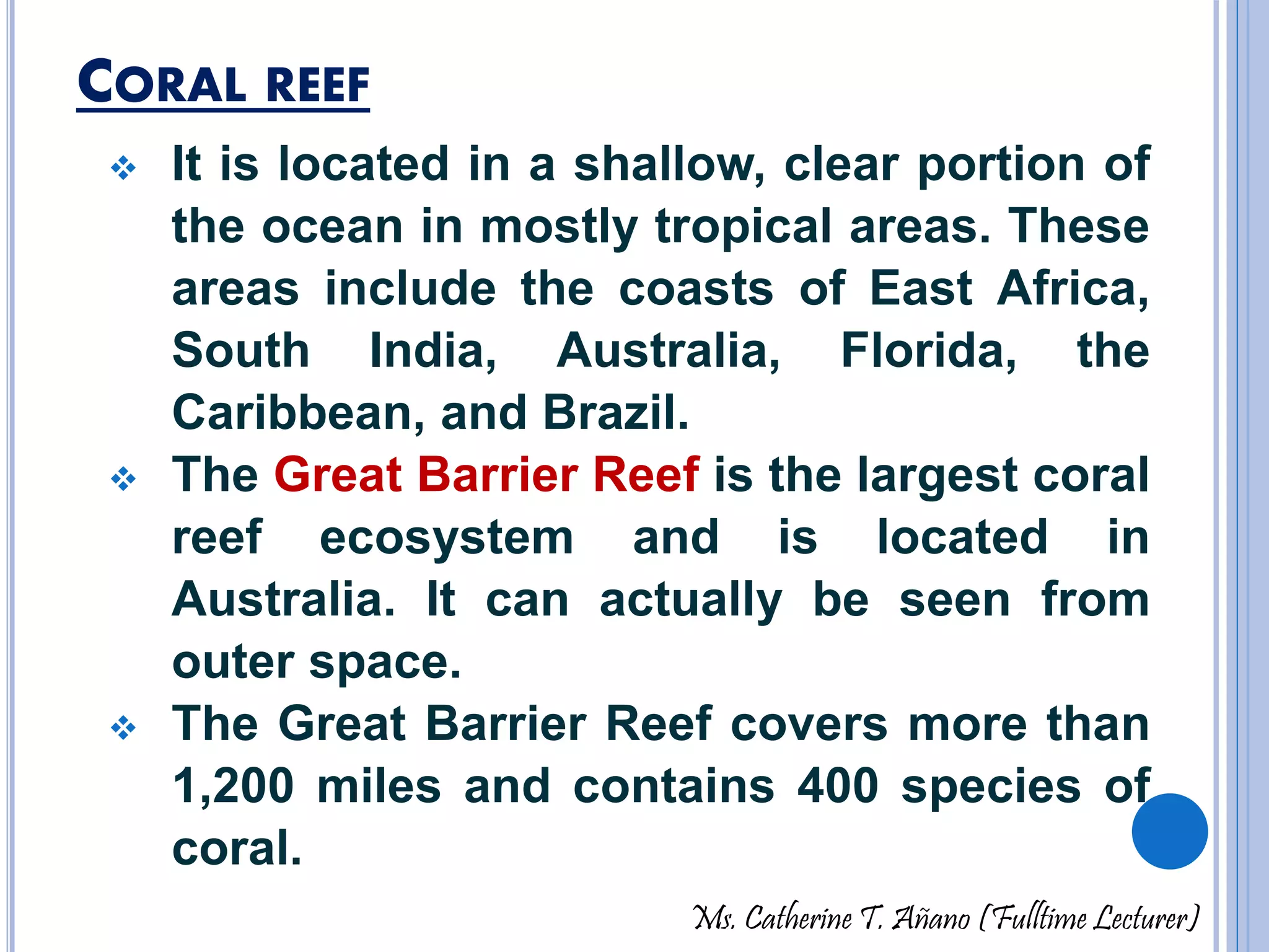 CORAL REEF 
 It is located in a shallow, clear portion of 
the ocean in mostly tropical areas. These 
areas include the coasts of East Africa, 
South India, Australia, Florida, the 
Caribbean, and Brazil. 
 The Great Barrier Reef is the largest coral 
reef ecosystem and is located in 
Australia. It can actually be seen from 
outer space. 
 The Great Barrier Reef covers more than 
1,200 miles and contains 400 species of 
coral. 
Ms. Catherine T. Añano (Fulltime Lecturer) 
 
