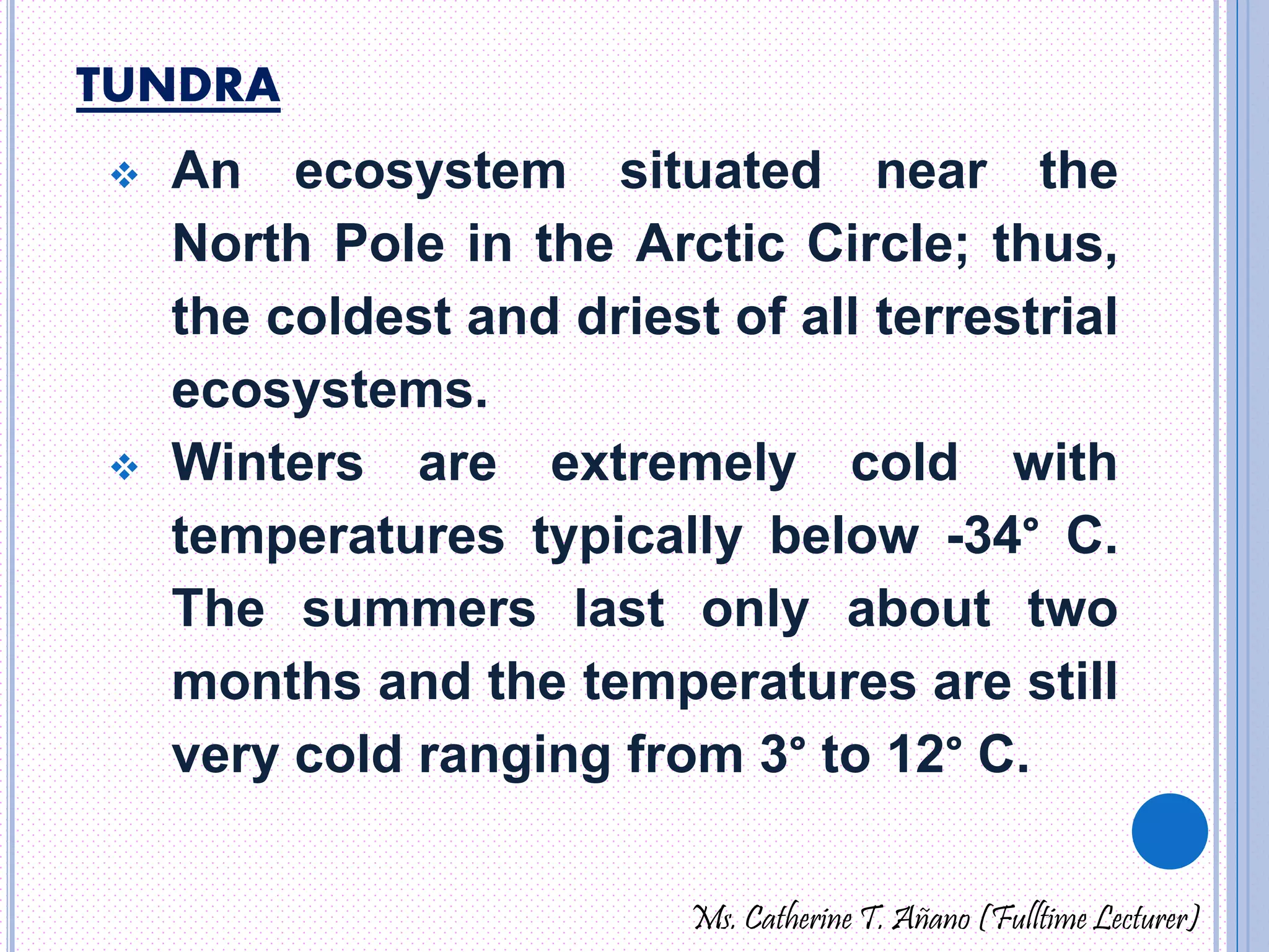 TUNDRA 
 An ecosystem situated near the 
North Pole in the Arctic Circle; thus, 
the coldest and driest of all terrestrial 
ecosystems. 
 Winters are extremely cold with 
temperatures typically below -34° C. 
The summers last only about two 
months and the temperatures are still 
very cold ranging from 3° to 12° C. 
Ms. Catherine T. Añano (Fulltime Lecturer) 
 