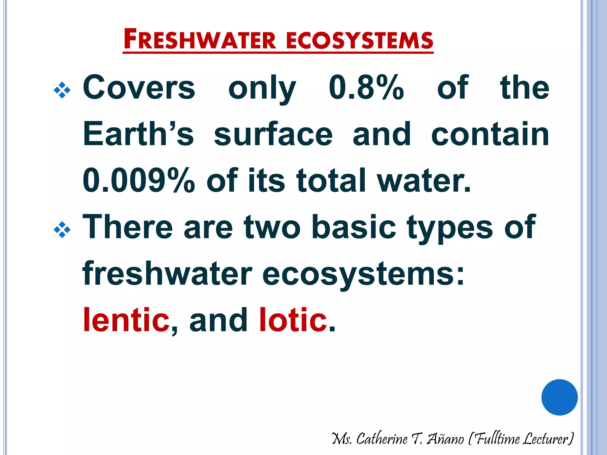 FRESHWATER ECOSYSTEMS 
 Covers only 0.8% of the 
Earth’s surface and contain 
0.009% of its total water. 
 There are two basic types of 
freshwater ecosystems: 
lentic, and lotic. 
Ms. Catherine T. Añano (Fulltime Lecturer) 
 