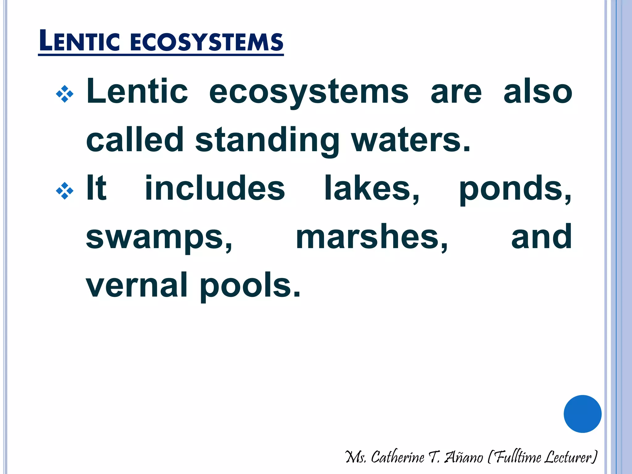 LENTIC ECOSYSTEMS 
 Lentic ecosystems are also 
called standing waters. 
 It includes lakes, ponds, 
swamps, marshes, and 
vernal pools. 
Ms. Catherine T. Añano (Fulltime Lecturer) 
 