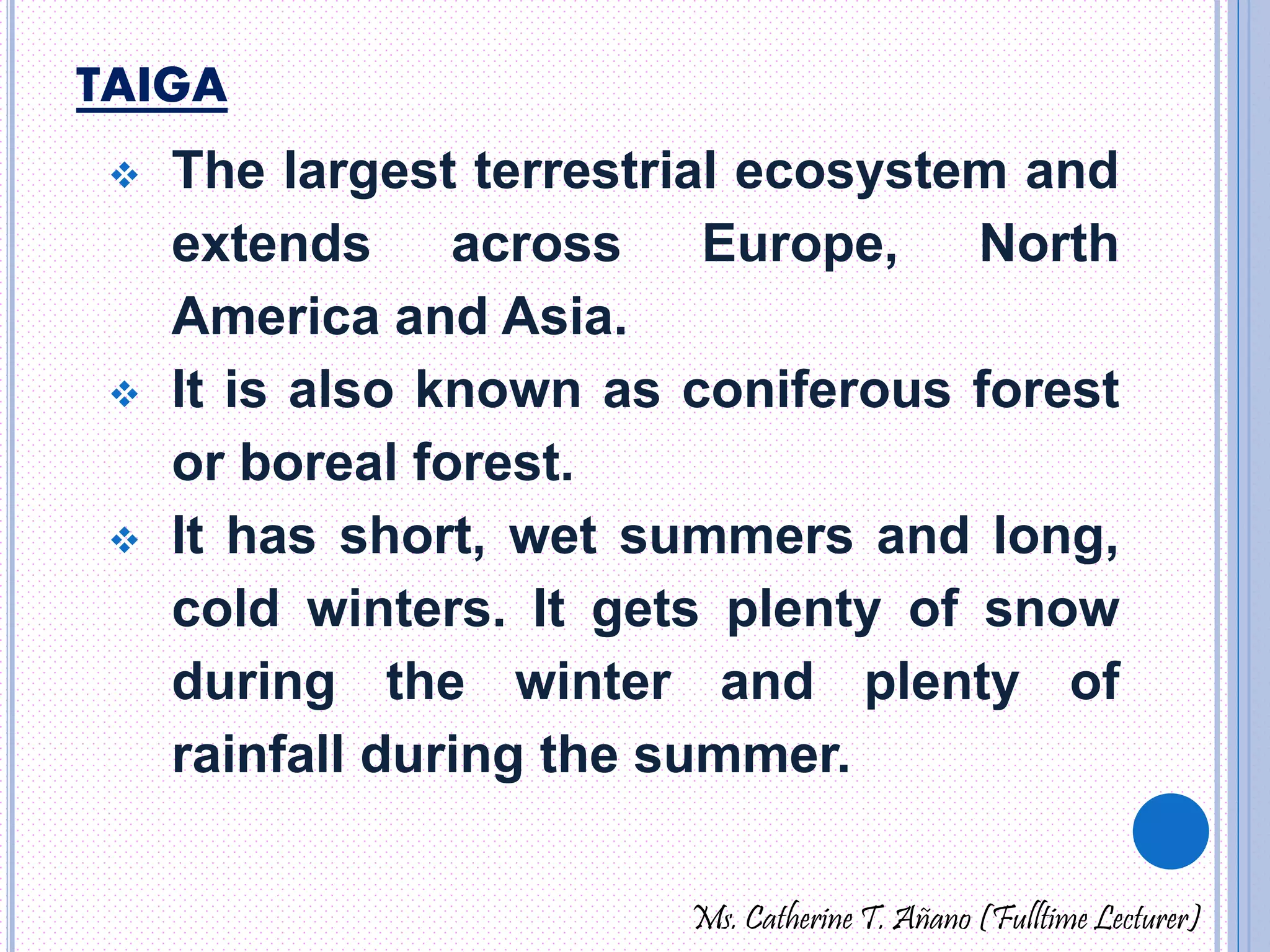 TAIGA 
 The largest terrestrial ecosystem and 
extends across Europe, North 
America and Asia. 
 It is also known as coniferous forest 
or boreal forest. 
 It has short, wet summers and long, 
cold winters. It gets plenty of snow 
during the winter and plenty of 
rainfall during the summer. 
Ms. Catherine T. Añano (Fulltime Lecturer) 
 