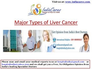 Visit us at: www.indiacarez.com

Major Types of Liver Cancer

Please scan and email your medical reports to us at hospitalindia@gmail.com or
hospitalindia@yahoo.com and we shall get you a Free, No Obligation Opinion from
India's leading Specialist Doctors

 