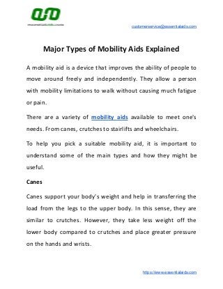 customerservice@essentialaids.com
Major Types of Mobility Aids Explained
A mobility aid is a device that improves the ability of people to
move around freely and independently. They allow a person
with mobility limitations to walk without causing much fatigue
or pain.
There are a variety of ​mobility aids available to meet one's
needs. From canes, crutches to stairlifts and wheelchairs.
To help you pick a suitable mobility aid, it is important to
understand some of the main types and how they might be
useful.
Canes
Canes support your body's weight and help in transferring the
load from the legs to the upper body. In this sense, they are
similar to crutches. However, they take less weight off the
lower body compared to crutches and place greater pressure
on the hands and wrists.
https://www.essentialaids.com
 