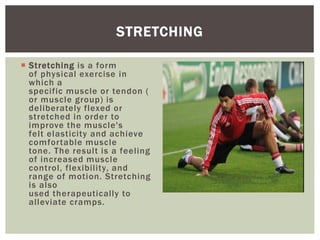  Stretching is a form
of physical exercise in
which a
specific muscle or tendon (
or muscle group) is
deliberately flexed or
stretched in order to
improve the muscle's
felt elasticity and achieve
comfortable muscle
tone. The result is a feeling
of increased muscle
control, flexibility, and
range of motion. Stretching
is also
used therapeutically to
alleviate cramps.
STRETCHING
 