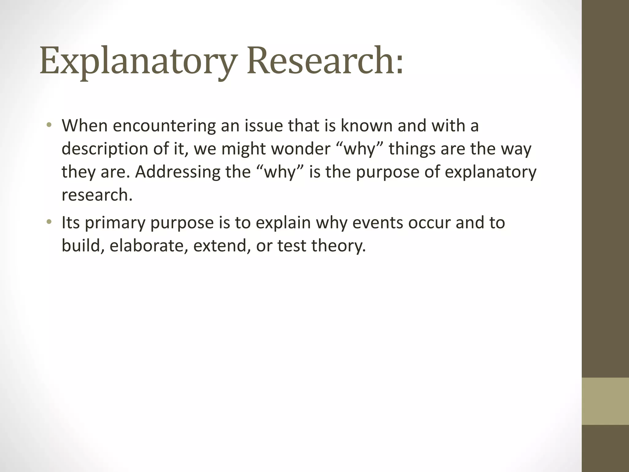 Explanatory Research:
• When encountering an issue that is known and with a
description of it, we might wonder “why” things are the way
they are. Addressing the “why” is the purpose of explanatory
research.
• Its primary purpose is to explain why events occur and to
build, elaborate, extend, or test theory.
 
