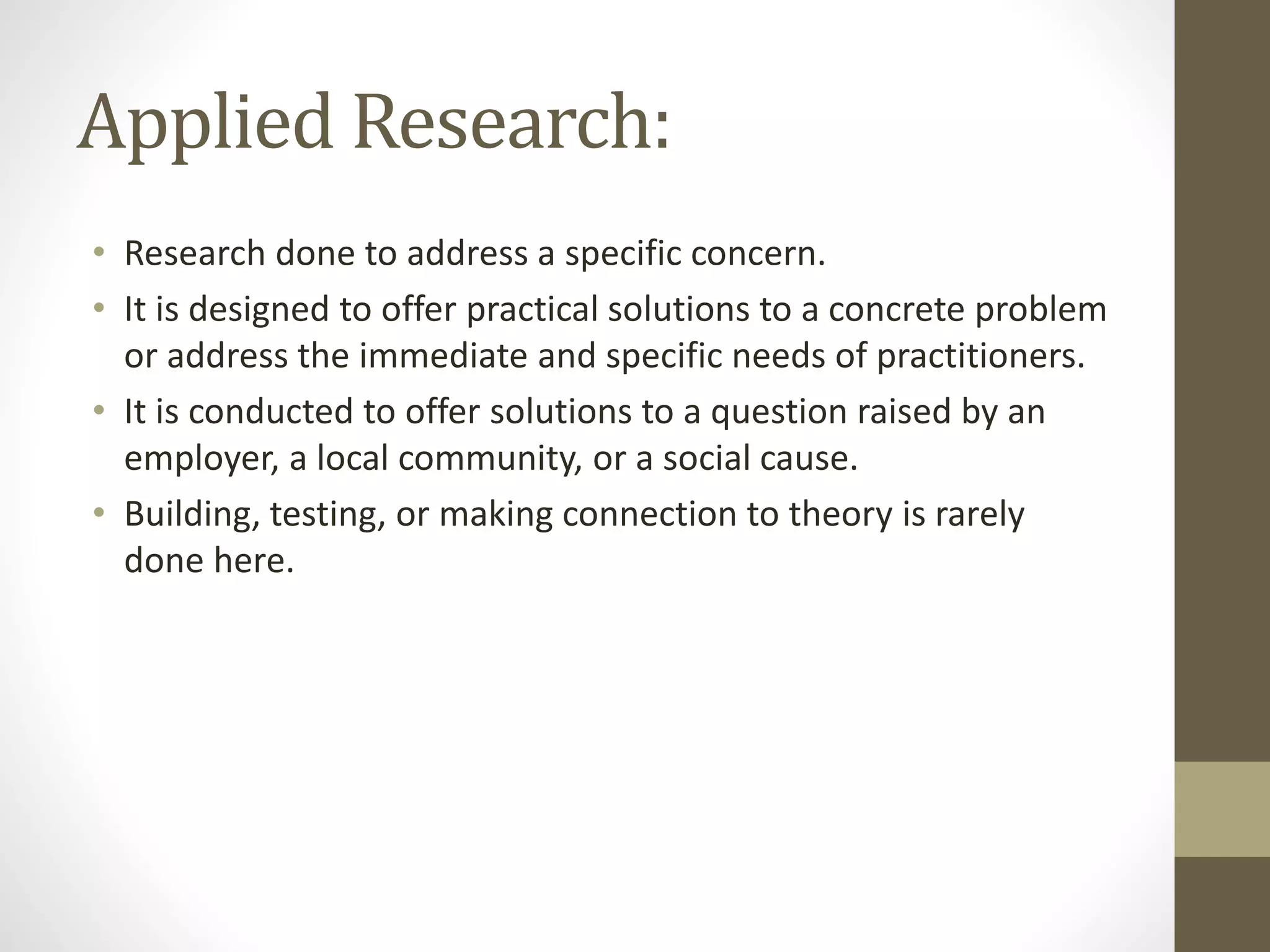 Applied Research:
• Research done to address a specific concern.
• It is designed to offer practical solutions to a concrete problem
or address the immediate and specific needs of practitioners.
• It is conducted to offer solutions to a question raised by an
employer, a local community, or a social cause.
• Building, testing, or making connection to theory is rarely
done here.
 