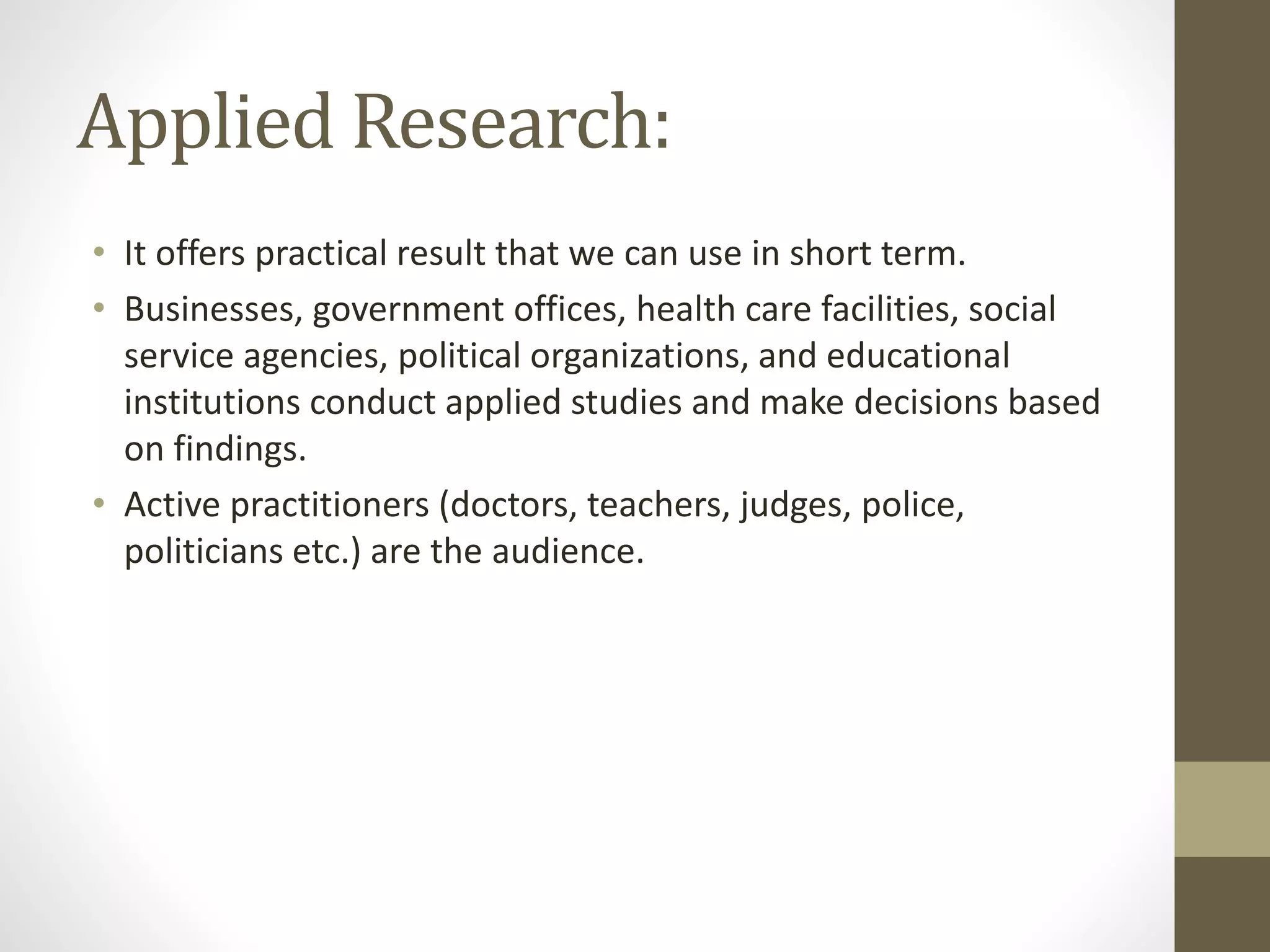 Applied Research:
• It offers practical result that we can use in short term.
• Businesses, government offices, health care facilities, social
service agencies, political organizations, and educational
institutions conduct applied studies and make decisions based
on findings.
• Active practitioners (doctors, teachers, judges, police,
politicians etc.) are the audience.
 