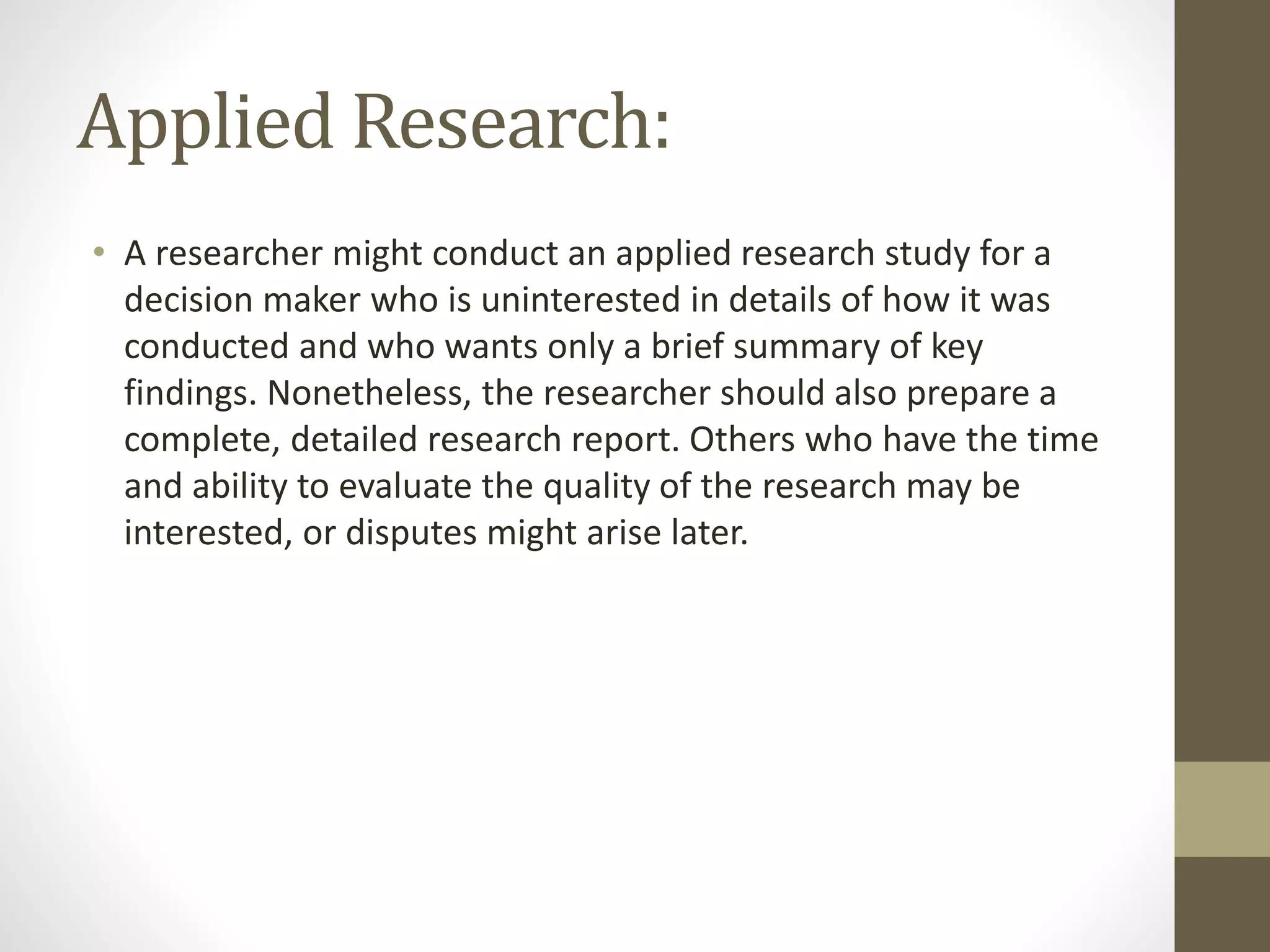 Applied Research:
• A researcher might conduct an applied research study for a
decision maker who is uninterested in details of how it was
conducted and who wants only a brief summary of key
findings. Nonetheless, the researcher should also prepare a
complete, detailed research report. Others who have the time
and ability to evaluate the quality of the research may be
interested, or disputes might arise later.
 