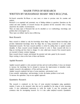 MAJOR TYPES OF RESEARCH
WRITTEN BY MUHAMMAD SHARIF MSCS BULC,PAK.
Re-Search somewhat Re-Means or once more or return to previous state for examine and
analysis.
Research is an organized and systematic way of finding solutions to questions. Questions are the
central and main variables of research because the questions tell the researcher what is being
asked from the variable of environments.
There are many types of Research that can be classified as w.r.t methodology, knowledge, and
problem that is investigated ext...
These types are defined step by step as following.
Basic Research:
Basic research is defined as only the knowledge about things. It enhances human knowledge and
provides fundamental knowledge about the things that are being researched so it is also called
fundamental research. The basic research problem is solved by adding them to applied research
discipline. In Basic research several discipline involved to solve it. Basic research tells how to
thing are involving and how them to change. It is also called pure research. Pure research reports
are executed in human common language.
Basic research doesn’t require and demand the practical and value gained by the research.
Major working is done on the basis of ideas and theories.
Applied Research:
Applied research applied to solve practical real time and real world problems. It does not demand
to increase the knowledge but its demand to increase the improvements in immediate results.
Applied research is the application of Pure and basic research.
Applied research conducted the basis of some experience and practical work.
It uses scientific methodology and knowledge to solve the human problem in real work.
To increase the agriculture crop we use applied approach.
Quantitative Research:
This research is conducted on the base of some practical investigation using quantitative
statistics. It gives us the measured value that can be quantified by the using of some measuring
scales. It uses mathematical expressions to verify the results. It uses the economics and
commerce data for investigating research. So it is also called analytical research. Quantitative
 