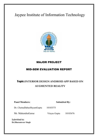 MAJOR PROJECT
MID-SEM EVALUATION REPORT
Topic:INTERIOR DESIGN ANDROID APP BASED ON
AUGMENTED REALITY
Panel Members: Submitted By:
Dr. ChetnaDabasShyamGupta 10103575
Mr. MahendraGurue Vinyas Gupta 10103676
Submitted to:
Dr.Dharamveer Singh
 