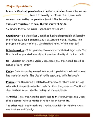 Major Upanishads
www.MaitreyiParadigm.com
Major or Mukhya Upanishads are twelve in number. Some scholars be-
lieve it to be only ten. These chief Upanishads
were commented by the great teacher Adi Shankaryacharya.
These are considered to be authentic source of ‘Sruti’.
Six among the twelve major Upanishad’s details are :
Chandogya – It is the oldest Upanishad having the principle philosophy
of the Vedas. It has 8 chapters and is associated with Samaveda. The
principle philosophy of this Upanishad is oneness of the inner self.
Brihadaranakya – This Upanishad is associated with Dark Yajurveda. The
Upanishad helps us to know about the actual identity of the inner self.
Isa – Shortest among the Major Upanishads. This Upanishad describes
nature of Lord (or ‘Ish’.
Kena – Kena means- by whom? Hence, this Upanishad is related to who
has made this world. This Upanishad is associated with Samaveda.
Prasna – The Upanishad Is related to Atharvaveda. There were six sages
who asked six questions to the Lord after their long penance. The Upani-
shad explains answers to the findings of the questions.
Taittyiriya – This Upanishad is connected to the Yajurvaveda. The Upani-
shad describes various modes of happiness and joy in life.
The other Major Upanishads are – Katha, Mundaka, Mandukya, Aitar-
eya, Brahma and Kaivalya.
 
