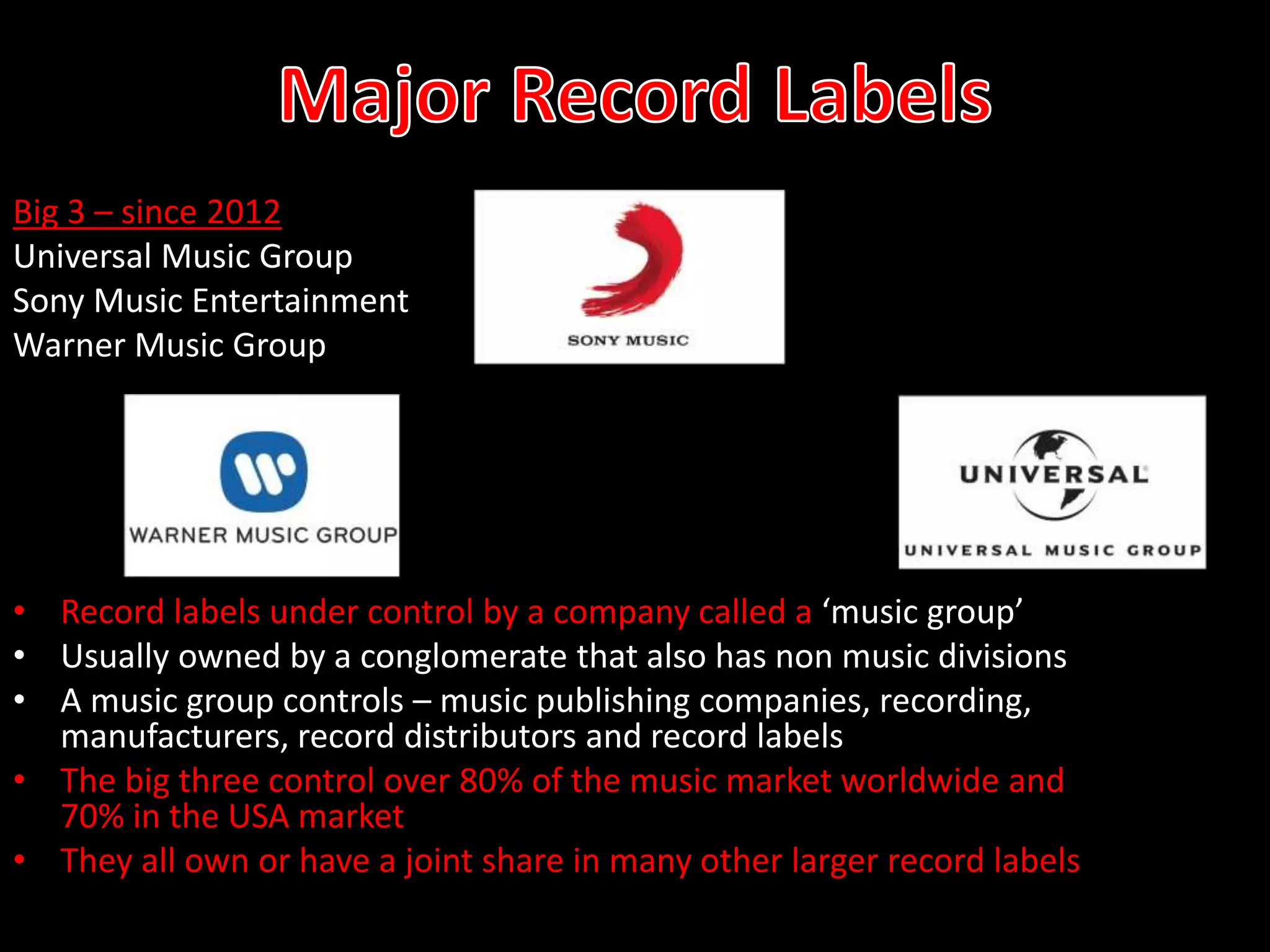 Big 3 – since 2012
Universal Music Group
Sony Music Entertainment
Warner Music Group
• Record labels under control by a company called a ‘music group’
• Usually owned by a conglomerate that also has non music divisions
• A music group controls – music publishing companies, recording,
manufacturers, record distributors and record labels
• The big three control over 80% of the music market worldwide and
70% in the USA market
• They all own or have a joint share in many other larger record labels