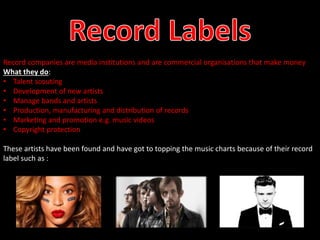 Record companies are media institutions and are commercial organisations that make money 
What they do: 
• Talent scouting 
• Development of new artists 
• Manage bands and artists 
• Production, manufacturing and distribution of records 
• Marketing and promotion e.g. music videos 
• Copyright protection 
These artists have been found and have got to topping the music charts because of their record 
label such as : 
 
