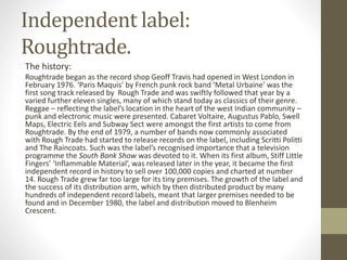 Independent label:
Roughtrade.
The history:
Roughtrade began as the record shop Geoff Travis had opened in West London in
February 1976. ‘Paris Maquis’ by French punk rock band ‘Metal Urbaine’ was the
first song track released by Rough Trade and was swiftly followed that year by a
varied further eleven singles, many of which stand today as classics of their genre.
Reggae – reflecting the label’s location in the heart of the west Indian community –
punk and electronic music were presented. Cabaret Voltaire, Augustus Pablo, Swell
Maps, Electric Eels and Subway Sect were amongst the first artists to come from
Roughtrade. By the end of 1979, a number of bands now commonly associated
with Rough Trade had started to release records on the label, including Scritti Politti
and The Raincoats. Such was the label’s recognised importance that a television
programme the South Bank Show was devoted to it. When its first album, Stiff Little
Fingers’ ‘Inflammable Material’, was released later in the year, it became the first
independent record in history to sell over 100,000 copies and charted at number
14. Rough Trade grew far too large for its tiny premises. The growth of the label and
the success of its distribution arm, which by then distributed product by many
hundreds of independent record labels, meant that larger premises needed to be
found and in December 1980, the label and distribution moved to Blenheim
Crescent.
 