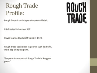 Rough Trade
Profile:
Rough Trade is an independent record label.
It is located in London, UK.
It was founded by Geoff Travis in 1978.
Rough trade specialises in genre’s such as: Punk,
indie pop and post punk.
The parent company of Rough Trade is ‘Beggars
group’
 