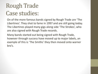 Rough Trade
Case studies:
On of the more famous bands signed by Rough Trade are ‘The
Libertines’. They shot to fame in 1997 and are still going today.
The Libertines played many gigs along side ‘The Strokes’, who
are also signed with Rough Trade records.
Many bands started out being signed with Rough Trade,
however through success have moved up to major labels, an
example of this is ‘The Smiths’ they then moved onto warner
bro’s.
 