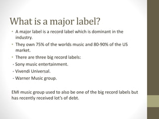 What is a major label?
• A major label is a record label which is dominant in the
industry.
• They own 75% of the worlds m...