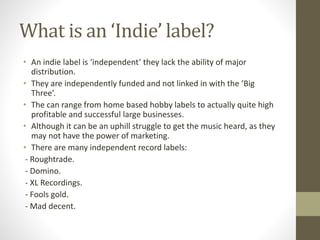 What is an ‘Indie’ label?
• An indie label is ‘independent’ they lack the ability of major
distribution.
• They are independently funded and not linked in with the ‘Big
Three’.
• The can range from home based hobby labels to actually quite high
profitable and successful large businesses.
• Although it can be an uphill struggle to get the music heard, as they
may not have the power of marketing.
• There are many independent record labels:
- Roughtrade.
- Domino.
- XL Recordings.
- Fools gold.
- Mad decent.
 