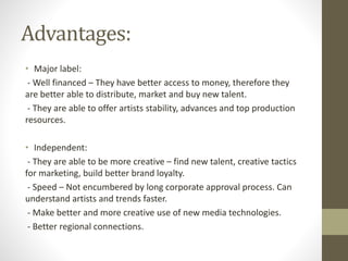 Advantages:
• Major label:
- Well financed – They have better access to money, therefore they
are better able to distribute, market and buy new talent.
- They are able to offer artists stability, advances and top production
resources.
• Independent:
- They are able to be more creative – find new talent, creative tactics
for marketing, build better brand loyalty.
- Speed – Not encumbered by long corporate approval process. Can
understand artists and trends faster.
- Make better and more creative use of new media technologies.
- Better regional connections.
 