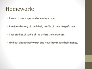 Homework:
• Research one major and one minor label.
• Provide a history of the label , profile of their image/ style.
• Case studies of some of the artists they promote.
• Find out about their worth and how they made their money.
 