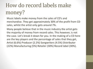 How do record labels make
money?
Music labels make money from the sales of CD’s and
merchandise. They get approximately 30% of the profit from CD
sales, whilst the artist only gets around 7%.
Many people believe that in the music industry the artist gets
the majority of money from record sales. This however, is not
the case. Let’s break it down for you. In the making of a CD here
are the key players and the percentage of sales that they get,
Artist (6.6%) Producer (2.2%) Songwriters (4.5%) Distributor
(22%) Manufacturing (5%) Retailer (30%) Record label (30%).
 