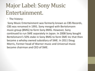 Major Label: Sony Music
Entertainment.
• The history:
Sony Music Entertainment was formerly known as CBS Records,
CBS was renamed in 1991. Sony merged with Bertelsmann
music group (BMG) to form Sony BMG. However, Sony
continued to run SME separately in Japan. In 2008 Sony bought
Bertelsmann’s 50% stake in Sony BMG to form SME Inc that then
became a wholey owned subsidiary of SME. In 2011 Doug
Morris, Former head of Warner music and Universal music
became chairman and CEO of SME.
 