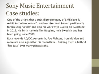 Sony Music Entertainment
Case studies:
One of the artists that a subsidiary company of SME signs is
Avicii, A contemporary DJ and re-mixer well known particularly
for his song ‘Levels’ and also his work with Guetta on ‘Sunshine’
in 2012. His birth name is Tim Bergling, he is Swedish and has
been going since 2006.
Rock legends AC/DC, Aerosmith, Foo Fighters, Iron Maiden and
more are also signed to this record label. Gaining them a faithful
‘fan base’ over many generations.
 