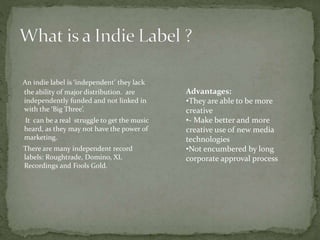 An indie label is ‘independent’ they lack 
the ability of major distribution. are 
independently funded and not linked in 
with the ‘Big Three’. 
It can be a real struggle to get the music 
heard, as they may not have the power of 
marketing. 
There are many independent record 
labels: Roughtrade, Domino, XL 
Recordings and Fools Gold. 
Advantages: 
•They are able to be more 
creative 
•- Make better and more 
creative use of new media 
technologies 
•Not encumbered by long 
corporate approval process 
 