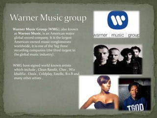 Warner Music Group (WMG), also known 
asWarner Music, is an American major 
global record company. It is the largest 
American-owned music conglomerate 
worldwide, it is one of the 'big three' 
recording companies (the third largest in 
the global music industry). 
WMG have signed world known artists 
which include , Clean Bandit, Cher , Wiz 
khalifia , Oasis , Coldplay, Estelle, B.o.B and 
many other artists . 
 